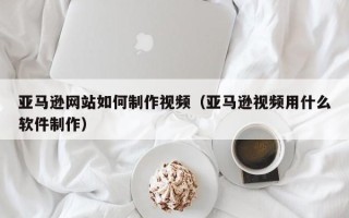 洛阳亚马逊网站如何制作视频（亚马逊视频用什么软件制作）