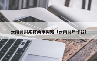 洛阳云南商用素材商家网站（云南商户平台）