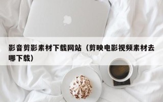 洛阳影音剪影素材下载网站（剪映电影视频素材去哪下载）